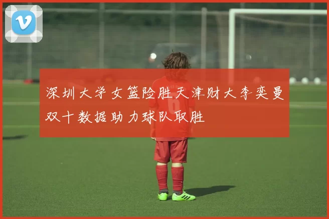 深圳大学女篮险胜天津财大李奕曼双十数据助力球队取胜