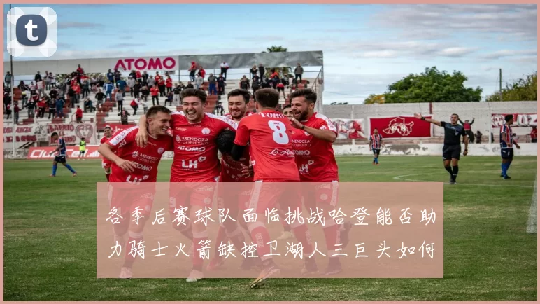 各季后赛球队面临挑战哈登能否助力骑士火箭缺控卫湖人三巨头如何共存