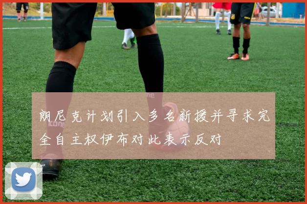 朗尼克计划引入多名新援并寻求完全自主权伊布对此表示反对