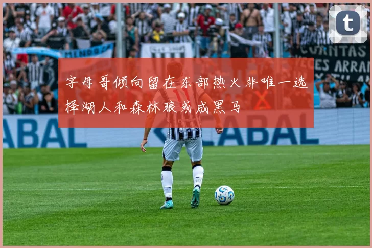 字母哥倾向留在东部热火非唯一选择湖人和森林狼或成黑马