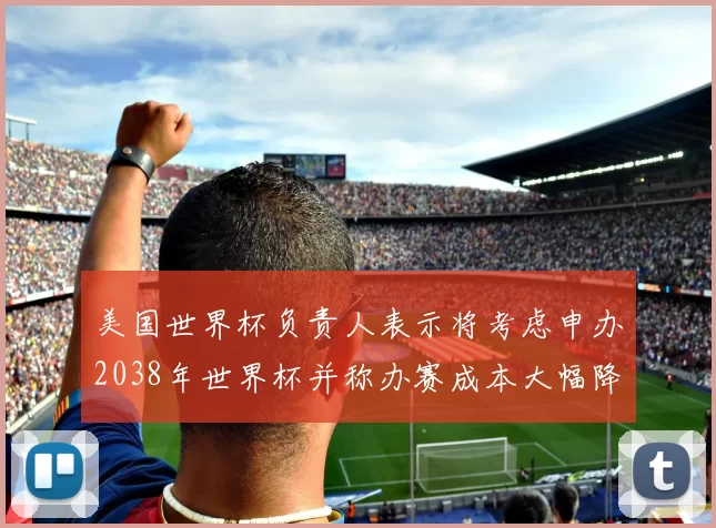 美国世界杯负责人表示将考虑申办2038年世界杯并称办赛成本大幅降低