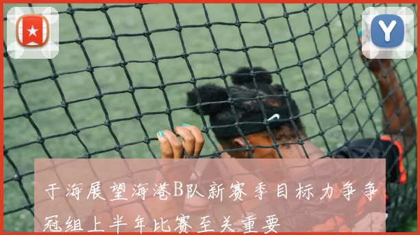 于海展望海港B队新赛季目标力争争冠组上半年比赛至关重要