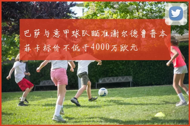 巴萨与意甲球队瞄准谢尔德鲁普本菲卡标价不低于4000万欧元
