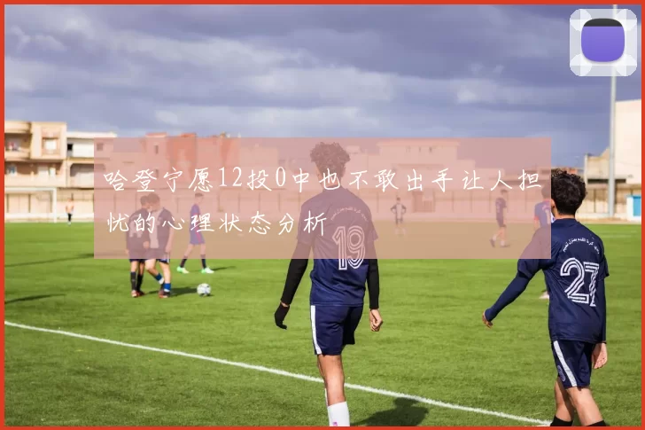 哈登宁愿12投0中也不敢出手让人担忧的心理状态分析
