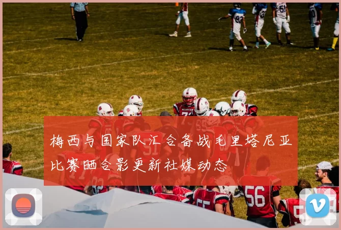 梅西与国家队汇合备战毛里塔尼亚比赛晒合影更新社媒动态