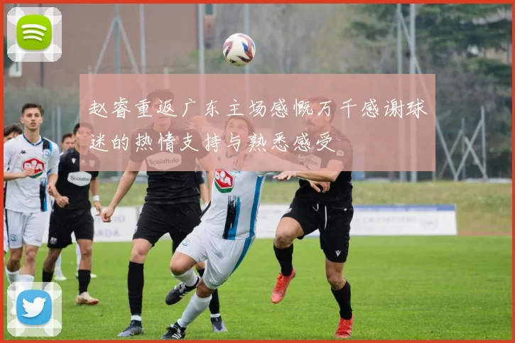 赵睿重返广东主场感慨万千感谢球迷的热情支持与熟悉感受