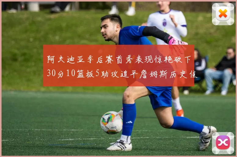 阿夫迪亚季后赛首秀表现惊艳砍下30分10篮板5助攻追平詹姆斯历史佳绩