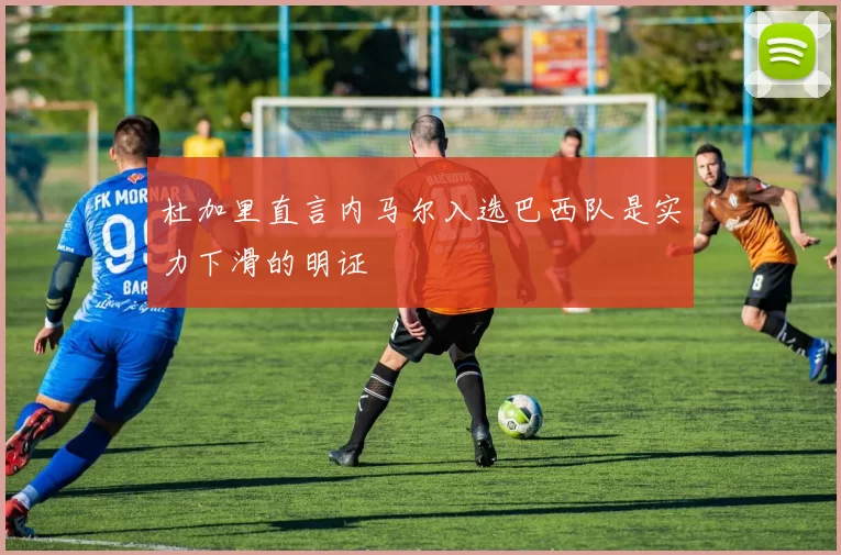 杜加里直言内马尔入选巴西队是实力下滑的明证