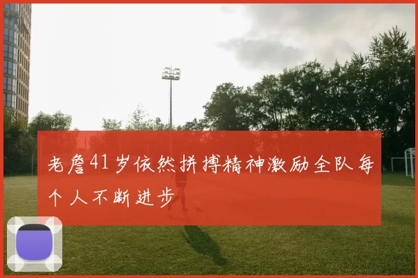 老詹41岁依然拼搏精神激励全队每个人不断进步