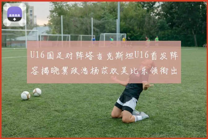 U16国足对阵塔吉克斯坦U16首发阵容揭晓冀政浩杨苡欢吴比乐领衔出战