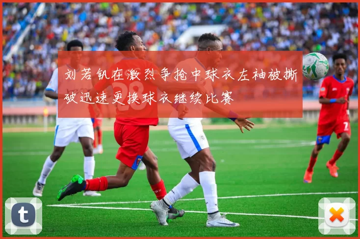 刘若钒在激烈争抢中球衣左袖被撕破迅速更换球衣继续比赛