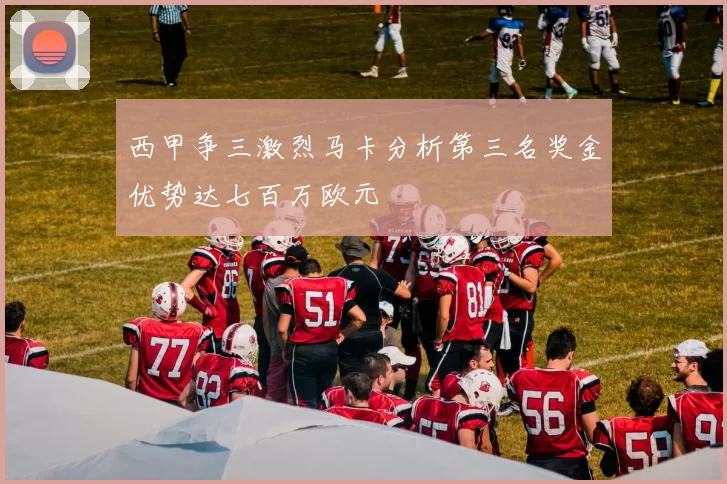 西甲争三激烈马卡分析第三名奖金优势达七百万欧元