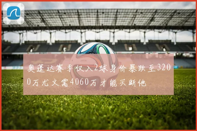 奥蓬达赛季仅入2球身价暴跌至3200万尤文需4060万才能买断他
