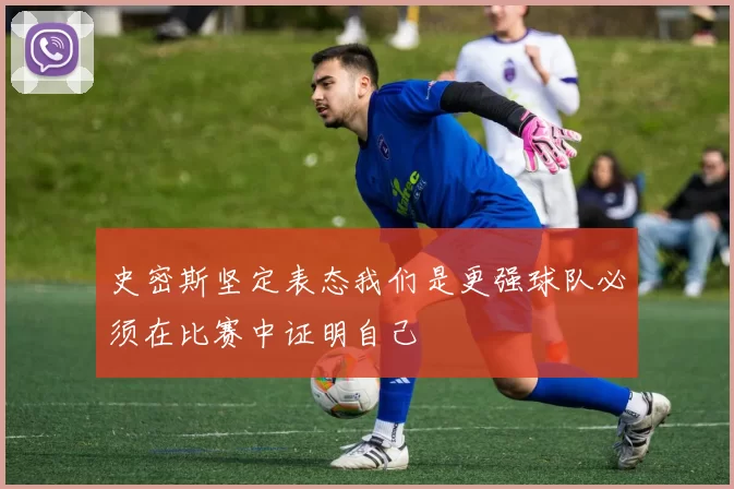 史密斯坚定表态我们是更强球队必须在比赛中证明自己