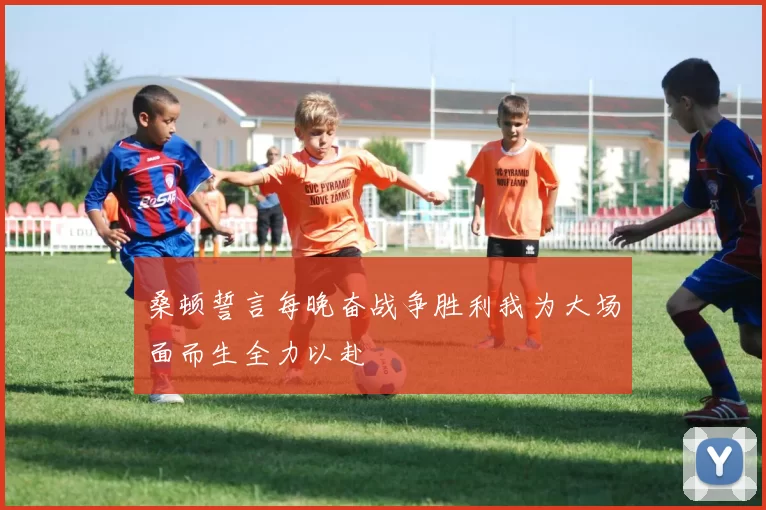 桑顿誓言每晚奋战争胜利我为大场面而生全力以赴
