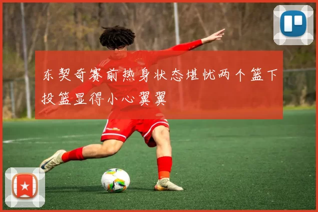 东契奇赛前热身状态堪忧两个篮下投篮显得小心翼翼