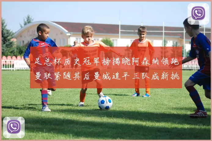 足总杯历史冠军榜揭晓阿森纳领跑曼联紧随其后曼城追平三队成新挑战
