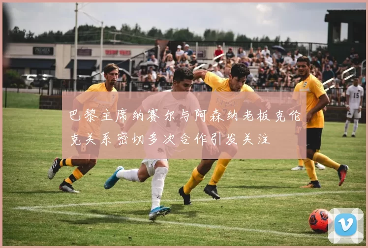 巴黎主席纳赛尔与阿森纳老板克伦克关系密切多次合作引发关注