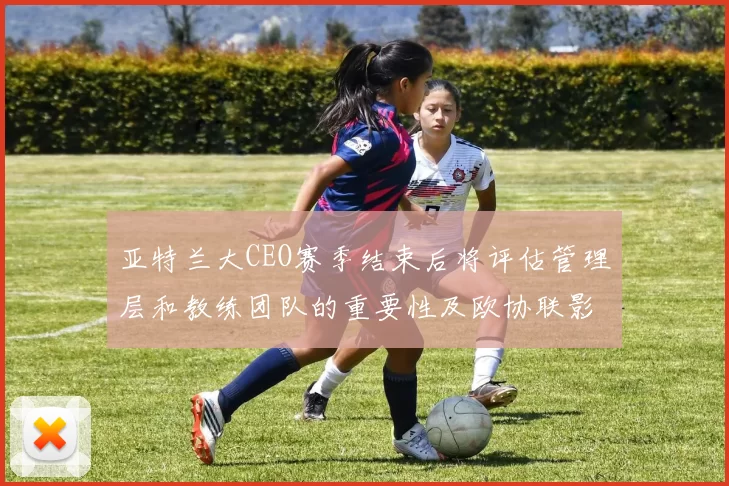 亚特兰大CEO赛季结束后将评估管理层和教练团队的重要性及欧协联影响